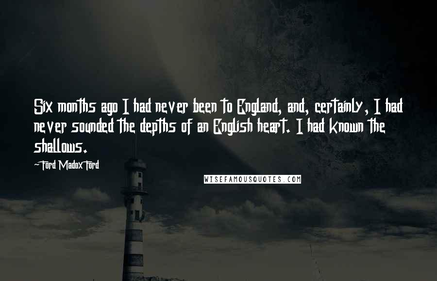 Ford Madox Ford Quotes: Six months ago I had never been to England, and, certainly, I had never sounded the depths of an English heart. I had known the shallows.