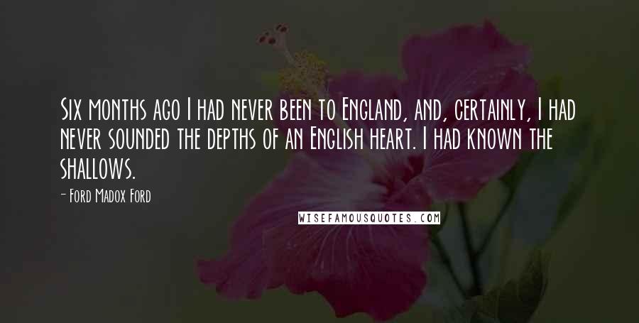 Ford Madox Ford Quotes: Six months ago I had never been to England, and, certainly, I had never sounded the depths of an English heart. I had known the shallows.