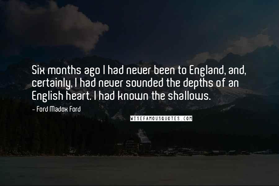 Ford Madox Ford Quotes: Six months ago I had never been to England, and, certainly, I had never sounded the depths of an English heart. I had known the shallows.