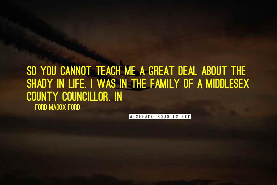 Ford Madox Ford Quotes: So you cannot teach me a great deal about the shady in life. I was in the family of a Middlesex County Councillor. In