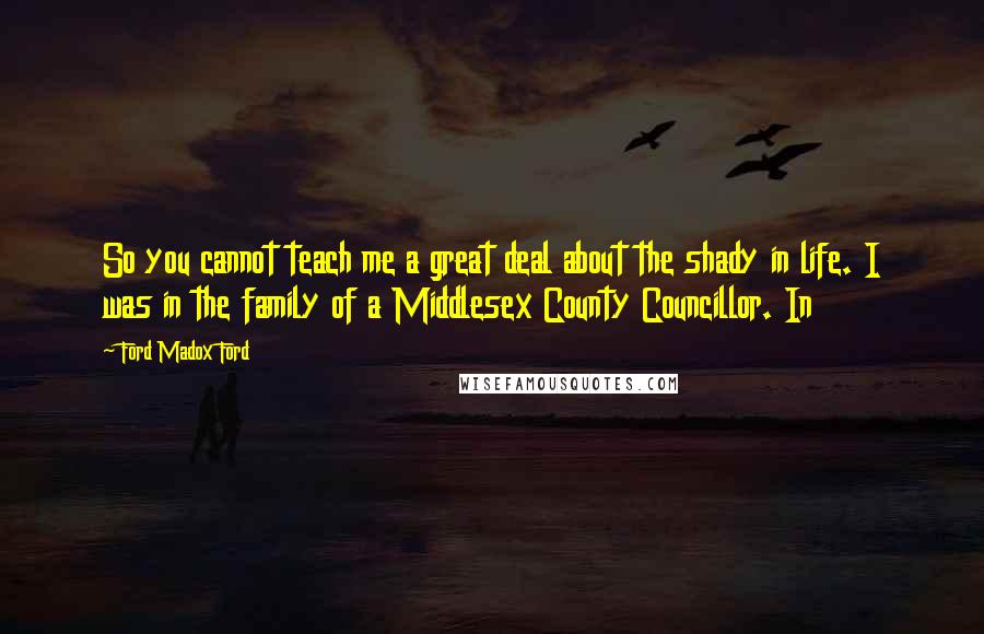 Ford Madox Ford Quotes: So you cannot teach me a great deal about the shady in life. I was in the family of a Middlesex County Councillor. In