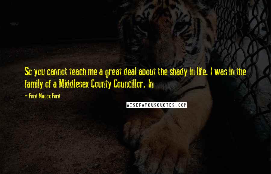 Ford Madox Ford Quotes: So you cannot teach me a great deal about the shady in life. I was in the family of a Middlesex County Councillor. In