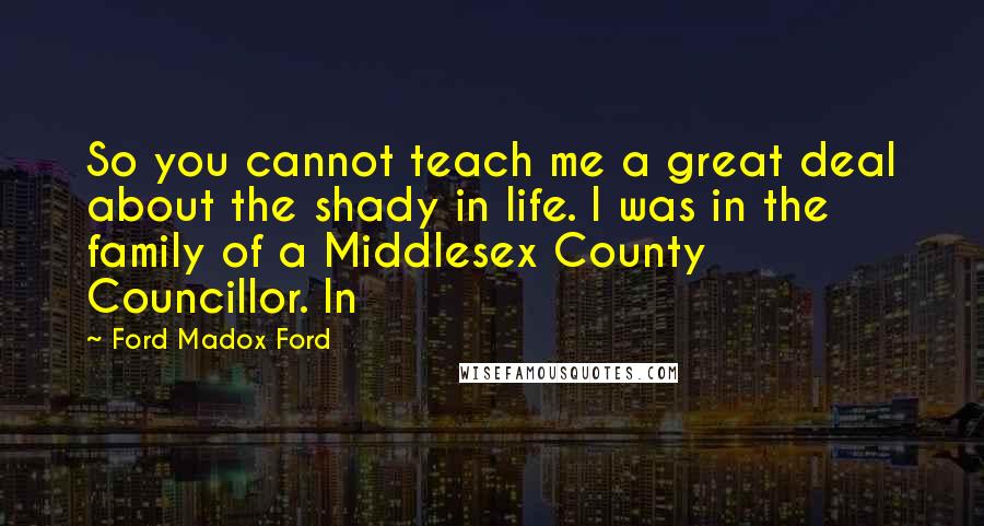 Ford Madox Ford Quotes: So you cannot teach me a great deal about the shady in life. I was in the family of a Middlesex County Councillor. In