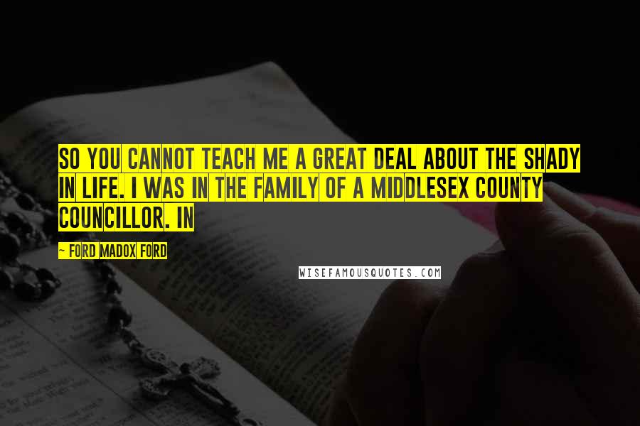 Ford Madox Ford Quotes: So you cannot teach me a great deal about the shady in life. I was in the family of a Middlesex County Councillor. In