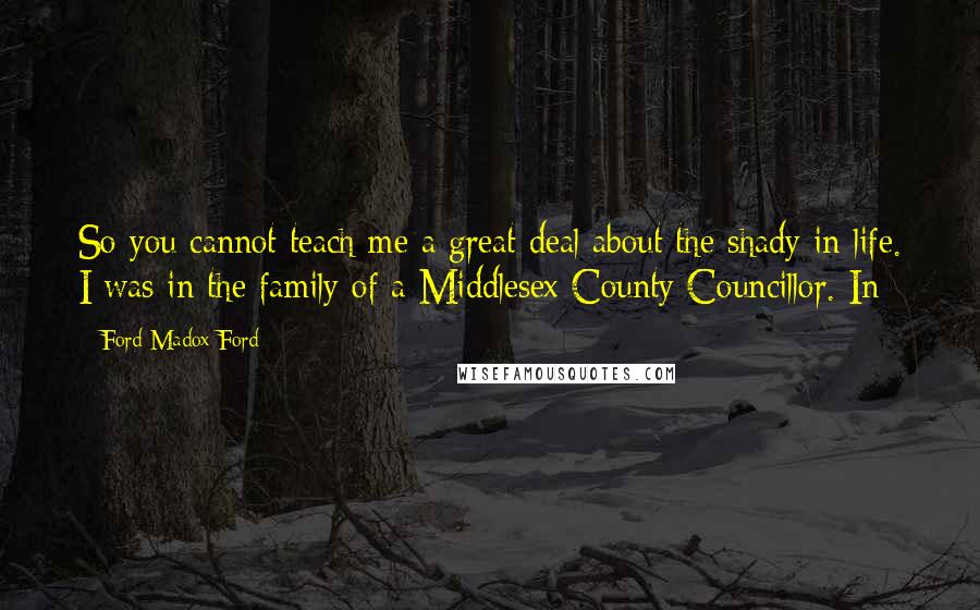 Ford Madox Ford Quotes: So you cannot teach me a great deal about the shady in life. I was in the family of a Middlesex County Councillor. In