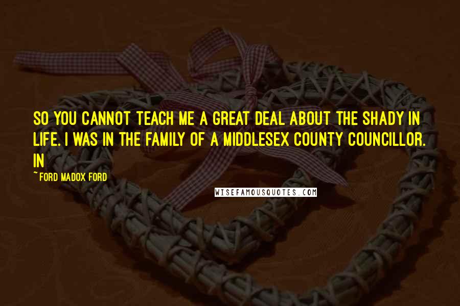 Ford Madox Ford Quotes: So you cannot teach me a great deal about the shady in life. I was in the family of a Middlesex County Councillor. In