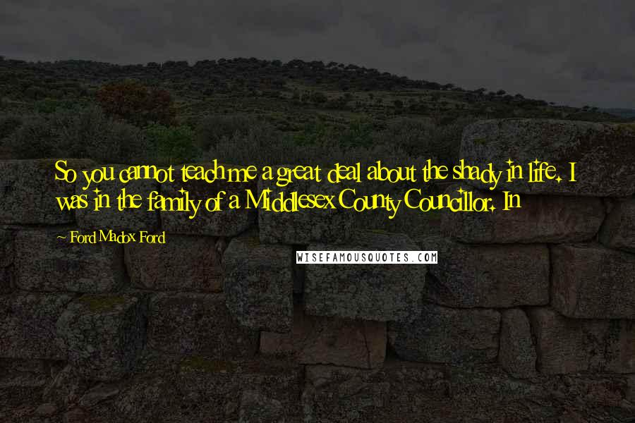 Ford Madox Ford Quotes: So you cannot teach me a great deal about the shady in life. I was in the family of a Middlesex County Councillor. In