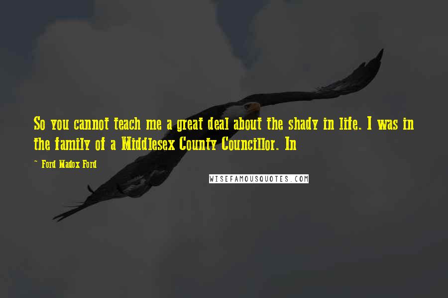 Ford Madox Ford Quotes: So you cannot teach me a great deal about the shady in life. I was in the family of a Middlesex County Councillor. In