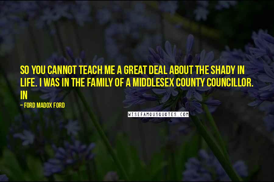 Ford Madox Ford Quotes: So you cannot teach me a great deal about the shady in life. I was in the family of a Middlesex County Councillor. In