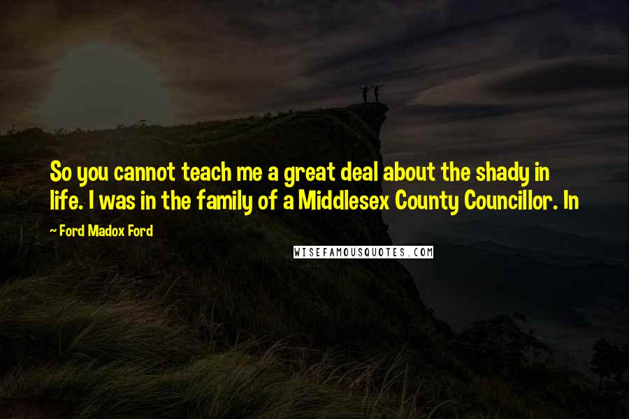 Ford Madox Ford Quotes: So you cannot teach me a great deal about the shady in life. I was in the family of a Middlesex County Councillor. In