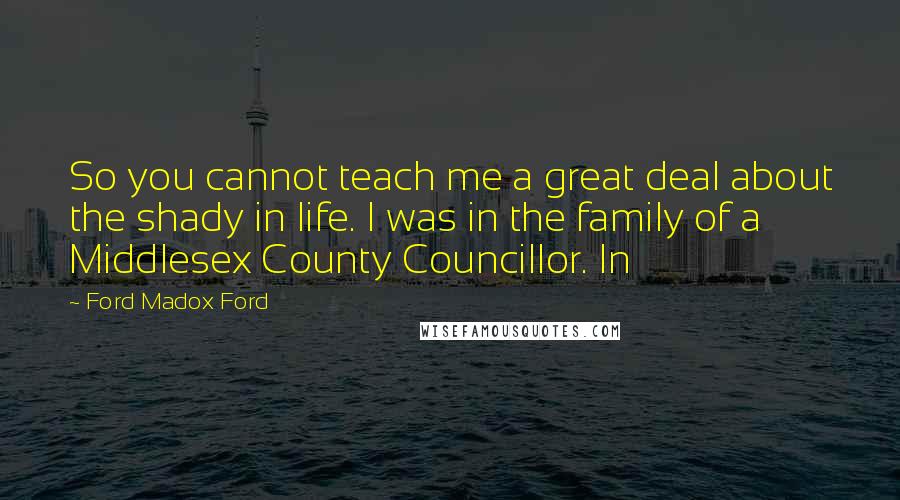 Ford Madox Ford Quotes: So you cannot teach me a great deal about the shady in life. I was in the family of a Middlesex County Councillor. In