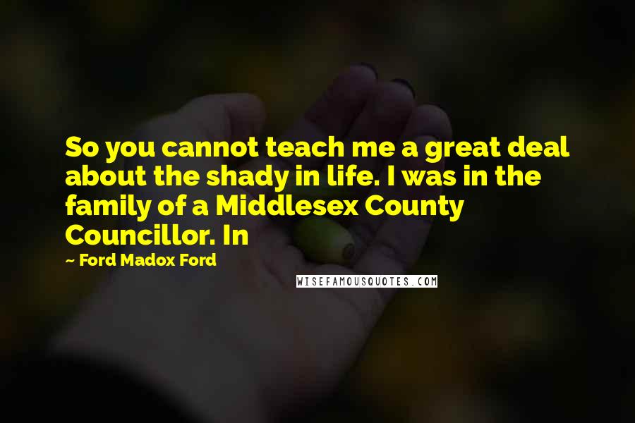 Ford Madox Ford Quotes: So you cannot teach me a great deal about the shady in life. I was in the family of a Middlesex County Councillor. In