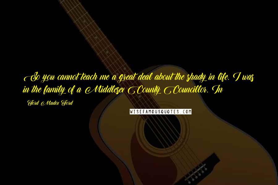 Ford Madox Ford Quotes: So you cannot teach me a great deal about the shady in life. I was in the family of a Middlesex County Councillor. In