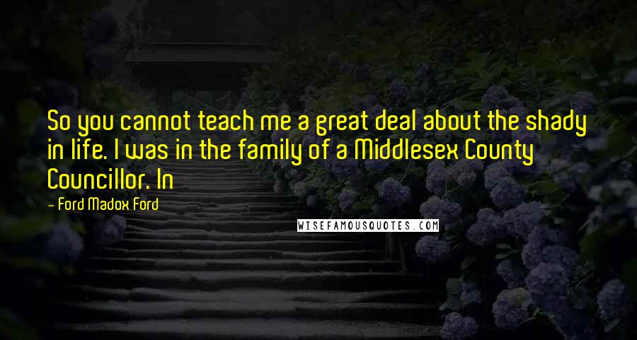 Ford Madox Ford Quotes: So you cannot teach me a great deal about the shady in life. I was in the family of a Middlesex County Councillor. In