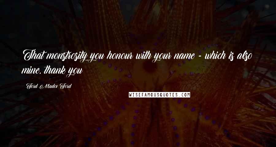 Ford Madox Ford Quotes: That monstrosity you honour with your name - which is also mine, thank you!