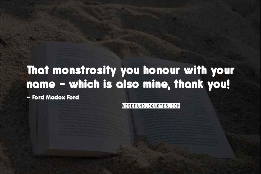 Ford Madox Ford Quotes: That monstrosity you honour with your name - which is also mine, thank you!