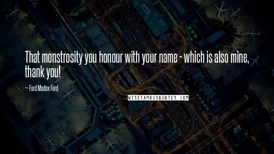 Ford Madox Ford Quotes: That monstrosity you honour with your name - which is also mine, thank you!