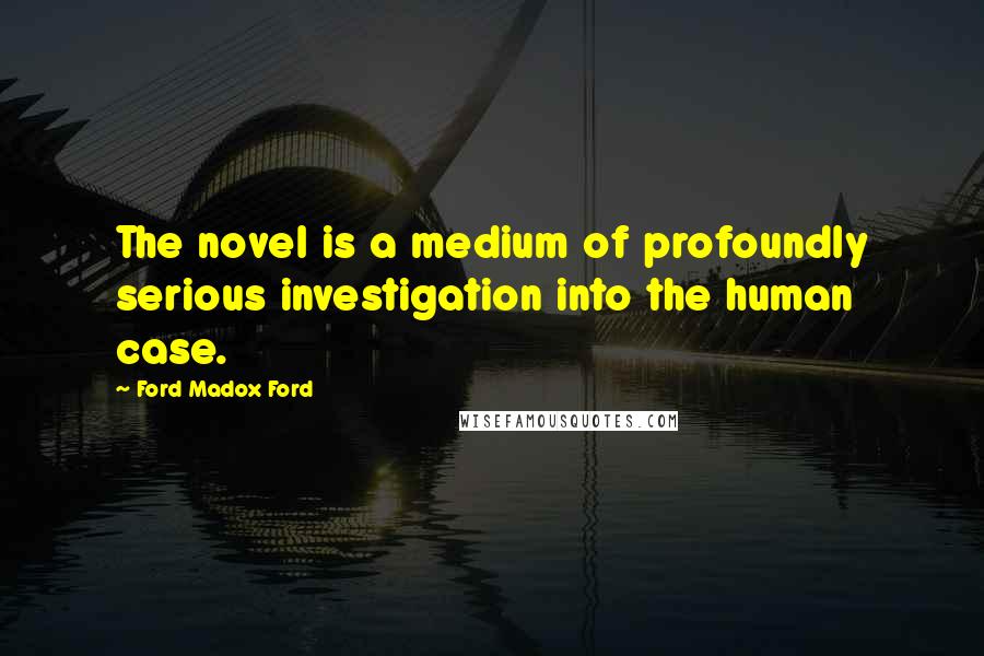 Ford Madox Ford Quotes: The novel is a medium of profoundly serious investigation into the human case.