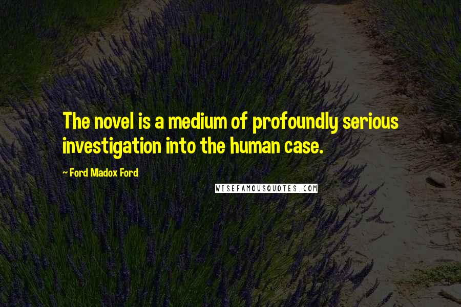 Ford Madox Ford Quotes: The novel is a medium of profoundly serious investigation into the human case.