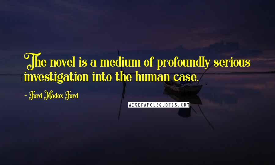Ford Madox Ford Quotes: The novel is a medium of profoundly serious investigation into the human case.