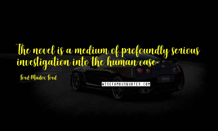 Ford Madox Ford Quotes: The novel is a medium of profoundly serious investigation into the human case.