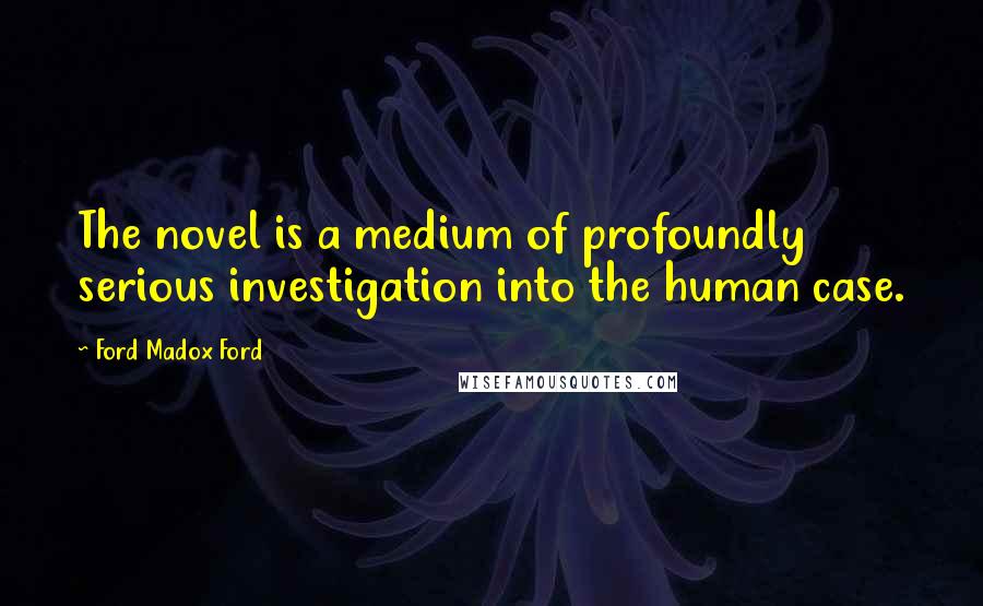 Ford Madox Ford Quotes: The novel is a medium of profoundly serious investigation into the human case.