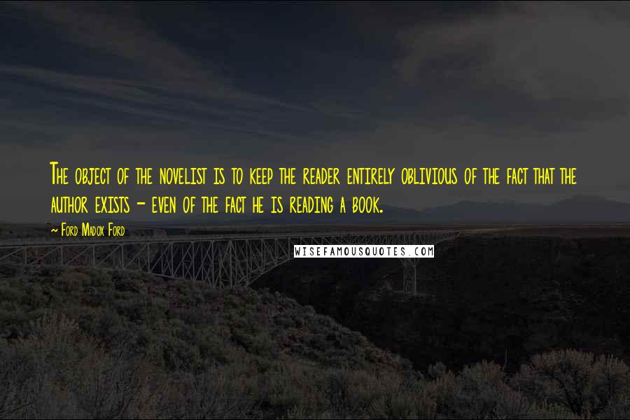 Ford Madox Ford Quotes: The object of the novelist is to keep the reader entirely oblivious of the fact that the author exists - even of the fact he is reading a book.