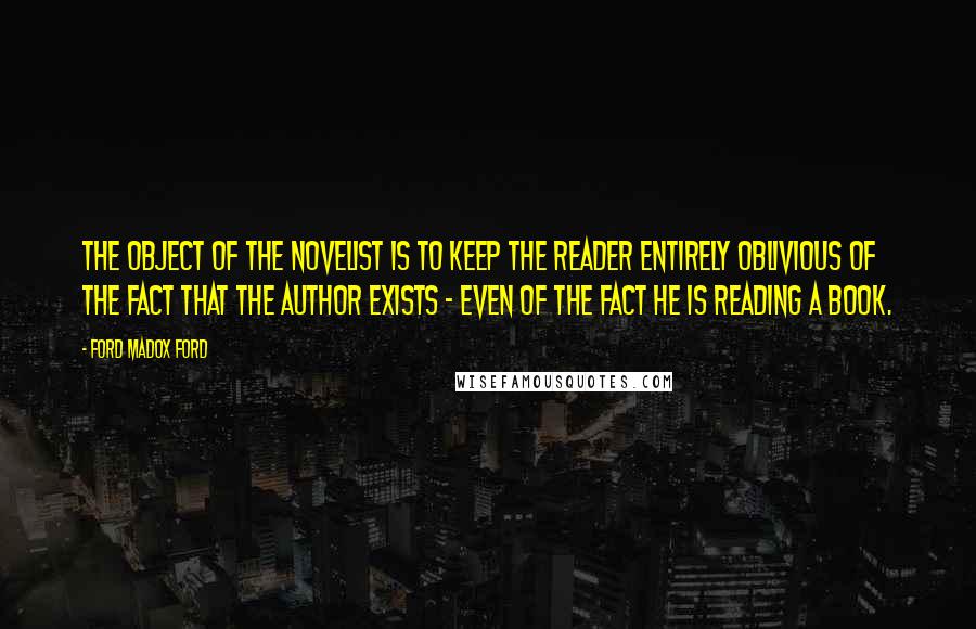 Ford Madox Ford Quotes: The object of the novelist is to keep the reader entirely oblivious of the fact that the author exists - even of the fact he is reading a book.