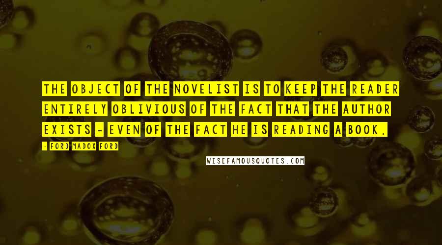 Ford Madox Ford Quotes: The object of the novelist is to keep the reader entirely oblivious of the fact that the author exists - even of the fact he is reading a book.