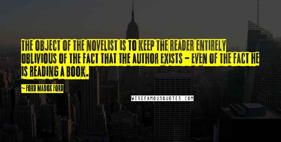 Ford Madox Ford Quotes: The object of the novelist is to keep the reader entirely oblivious of the fact that the author exists - even of the fact he is reading a book.