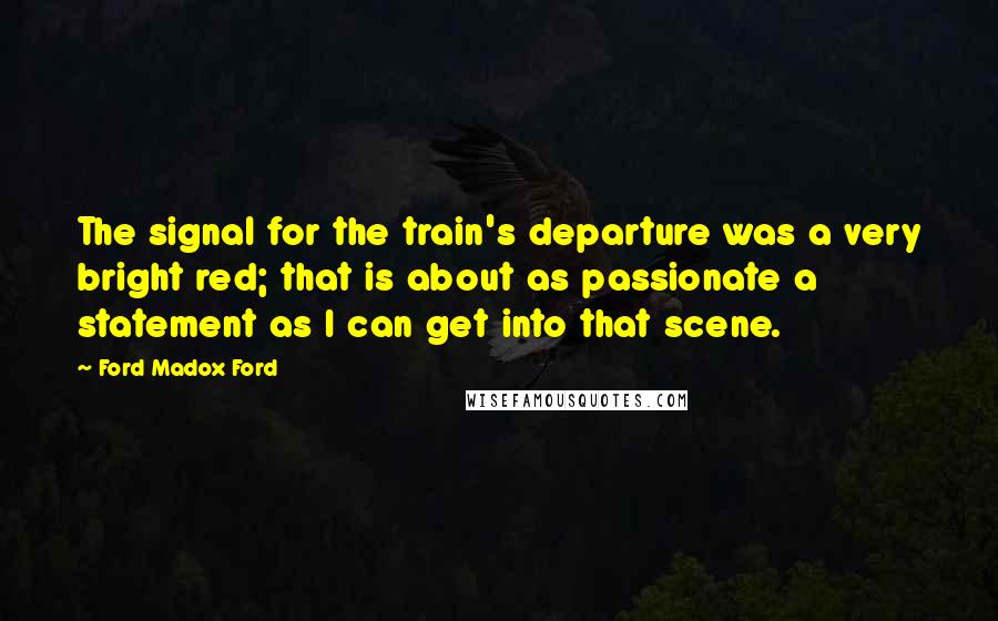 Ford Madox Ford Quotes: The signal for the train's departure was a very bright red; that is about as passionate a statement as I can get into that scene.