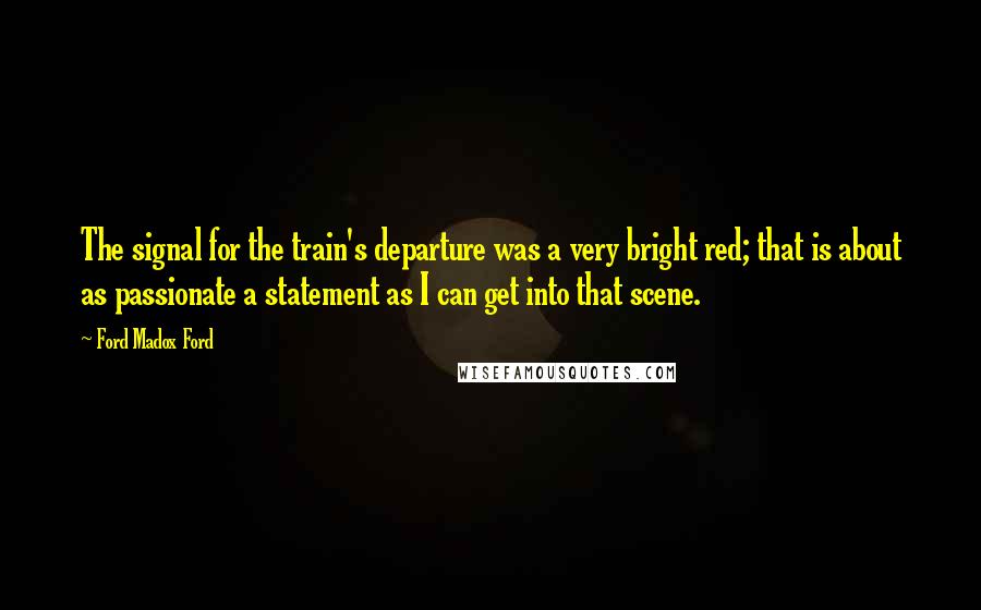 Ford Madox Ford Quotes: The signal for the train's departure was a very bright red; that is about as passionate a statement as I can get into that scene.