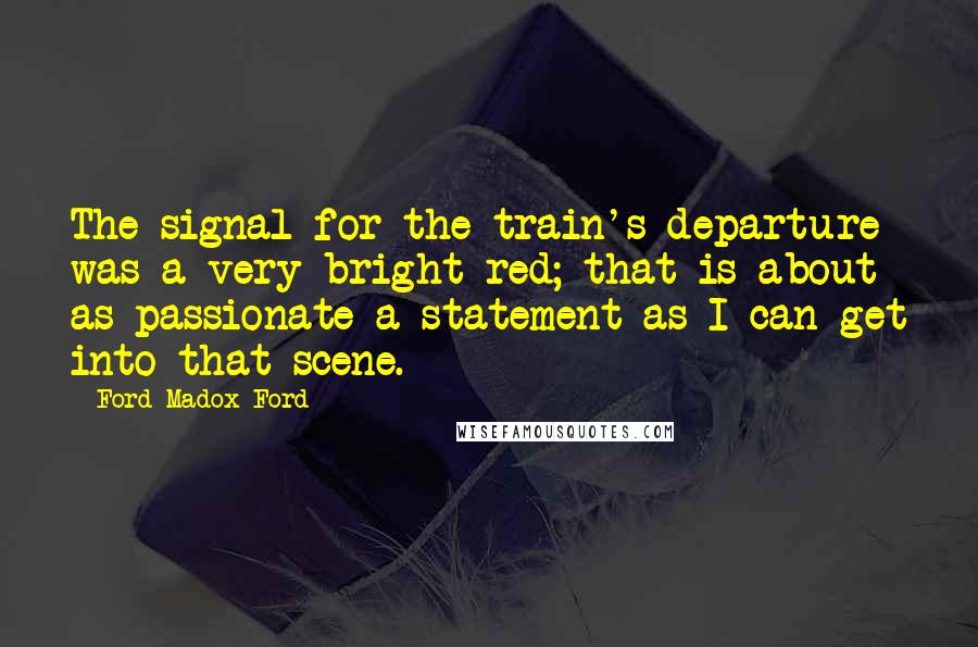 Ford Madox Ford Quotes: The signal for the train's departure was a very bright red; that is about as passionate a statement as I can get into that scene.