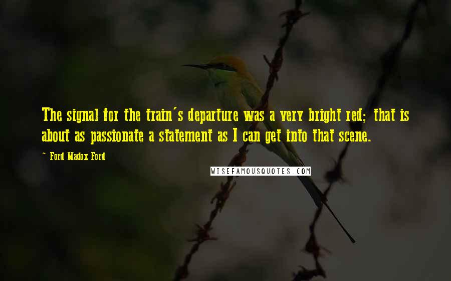 Ford Madox Ford Quotes: The signal for the train's departure was a very bright red; that is about as passionate a statement as I can get into that scene.