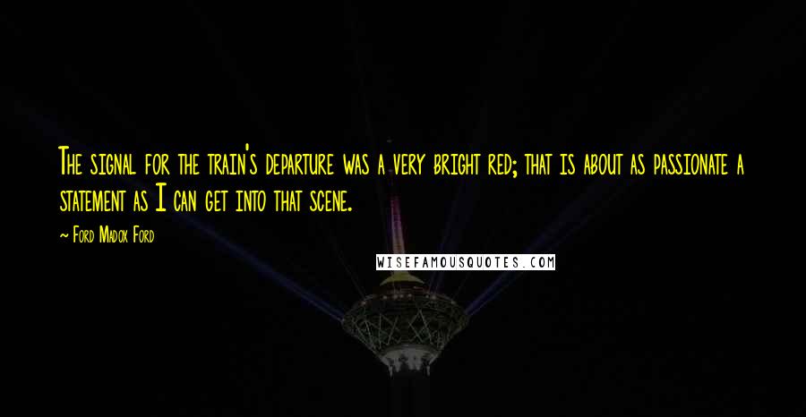 Ford Madox Ford Quotes: The signal for the train's departure was a very bright red; that is about as passionate a statement as I can get into that scene.