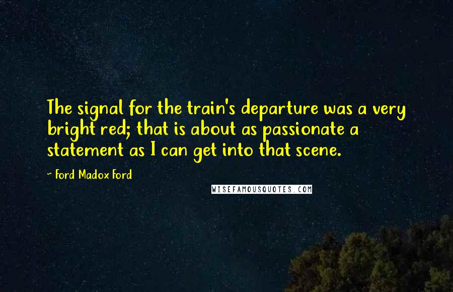 Ford Madox Ford Quotes: The signal for the train's departure was a very bright red; that is about as passionate a statement as I can get into that scene.