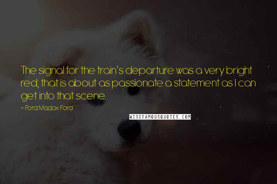Ford Madox Ford Quotes: The signal for the train's departure was a very bright red; that is about as passionate a statement as I can get into that scene.