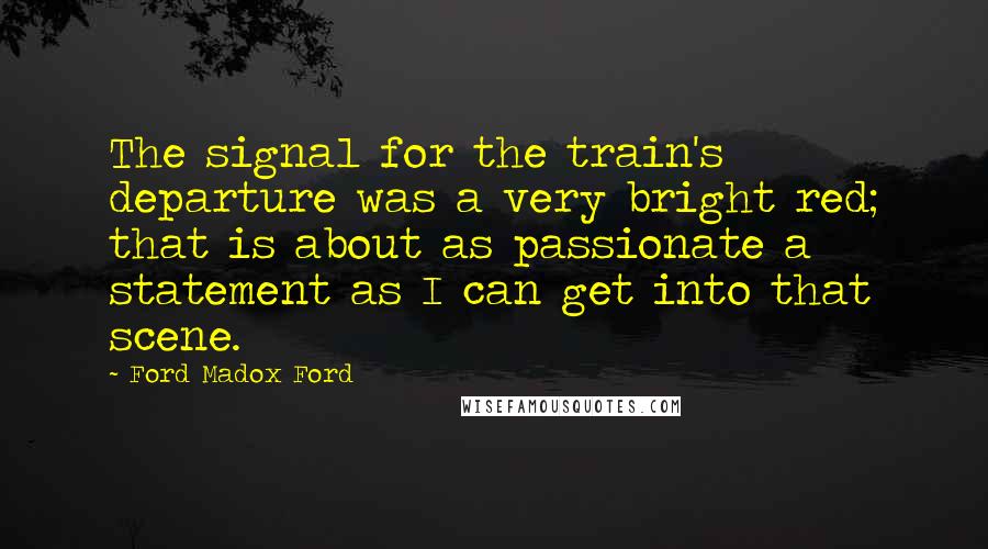 Ford Madox Ford Quotes: The signal for the train's departure was a very bright red; that is about as passionate a statement as I can get into that scene.