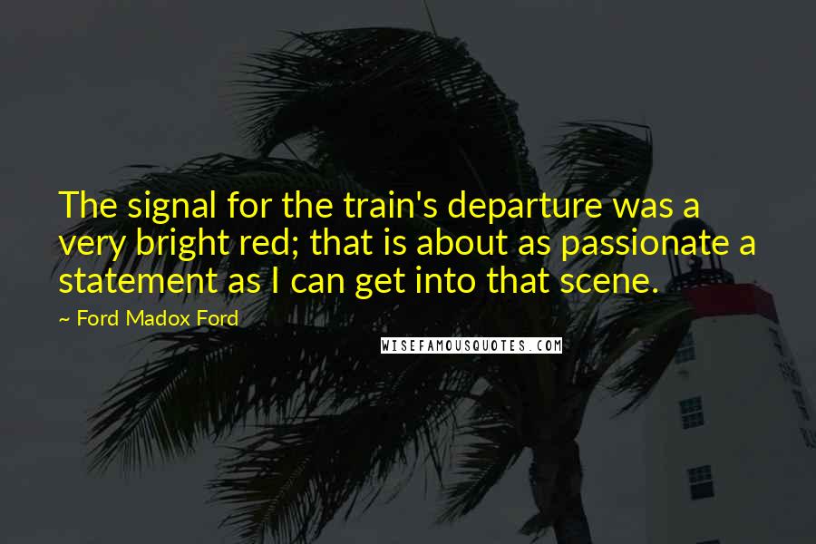 Ford Madox Ford Quotes: The signal for the train's departure was a very bright red; that is about as passionate a statement as I can get into that scene.