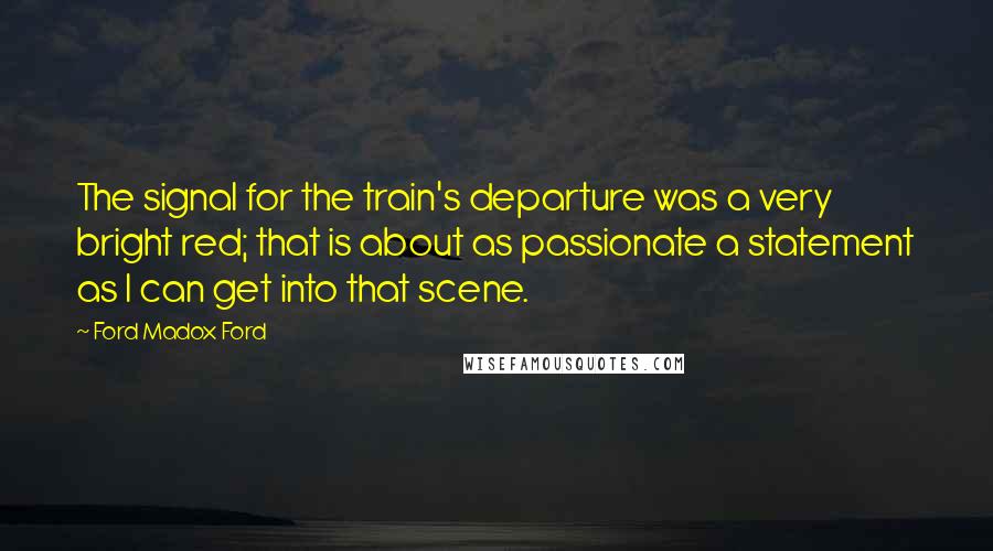 Ford Madox Ford Quotes: The signal for the train's departure was a very bright red; that is about as passionate a statement as I can get into that scene.