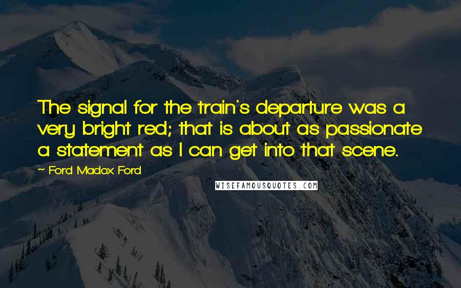 Ford Madox Ford Quotes: The signal for the train's departure was a very bright red; that is about as passionate a statement as I can get into that scene.