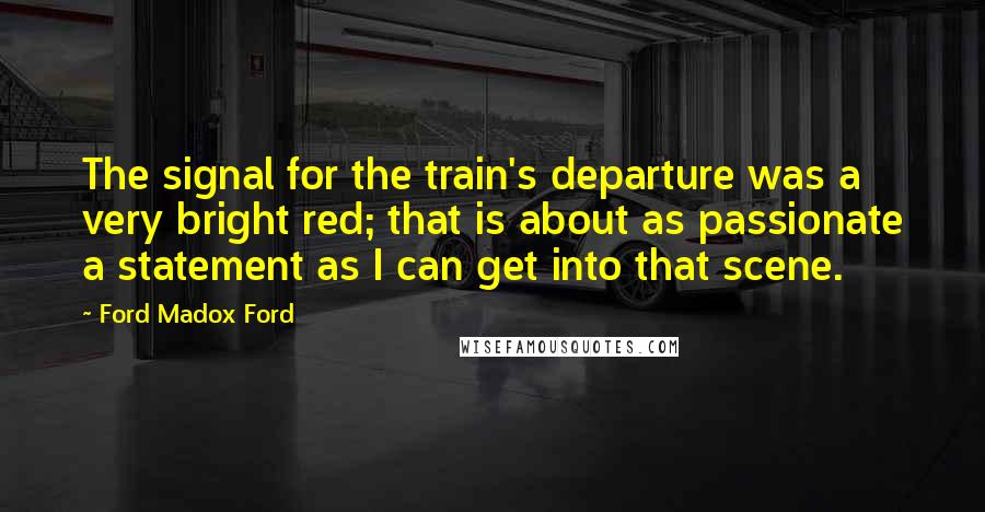 Ford Madox Ford Quotes: The signal for the train's departure was a very bright red; that is about as passionate a statement as I can get into that scene.