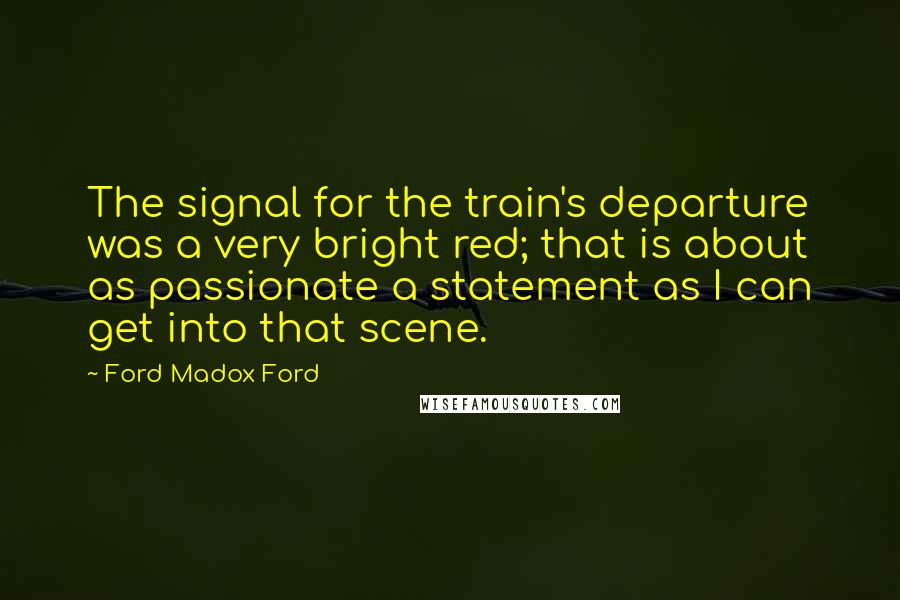 Ford Madox Ford Quotes: The signal for the train's departure was a very bright red; that is about as passionate a statement as I can get into that scene.
