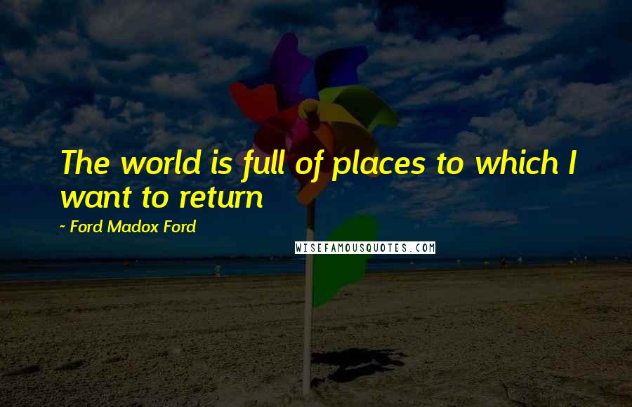 Ford Madox Ford Quotes: The world is full of places to which I want to return