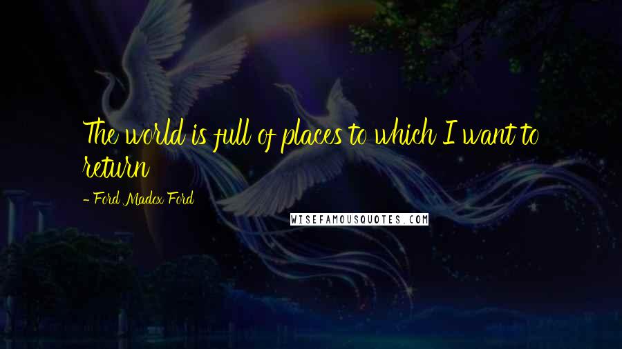 Ford Madox Ford Quotes: The world is full of places to which I want to return