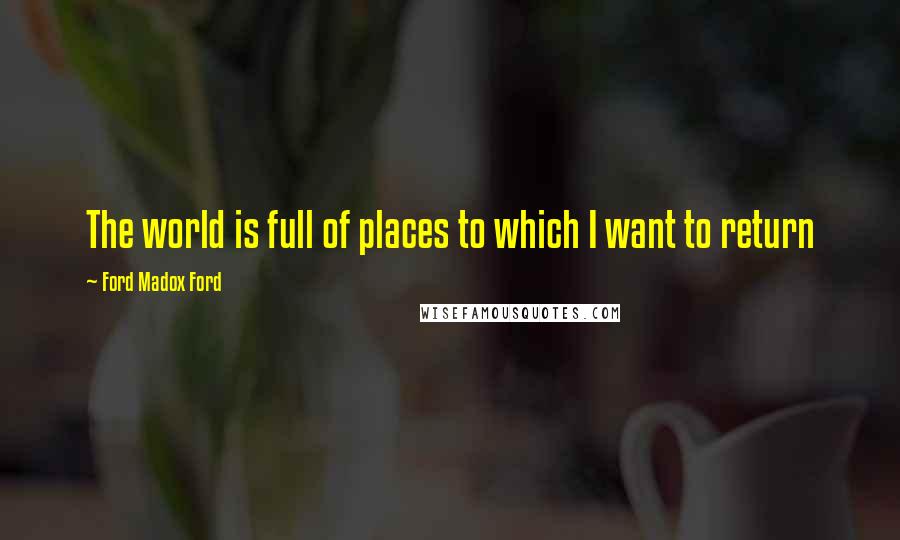 Ford Madox Ford Quotes: The world is full of places to which I want to return