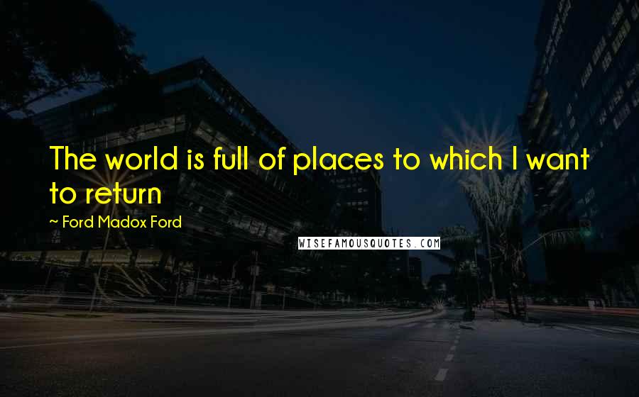 Ford Madox Ford Quotes: The world is full of places to which I want to return