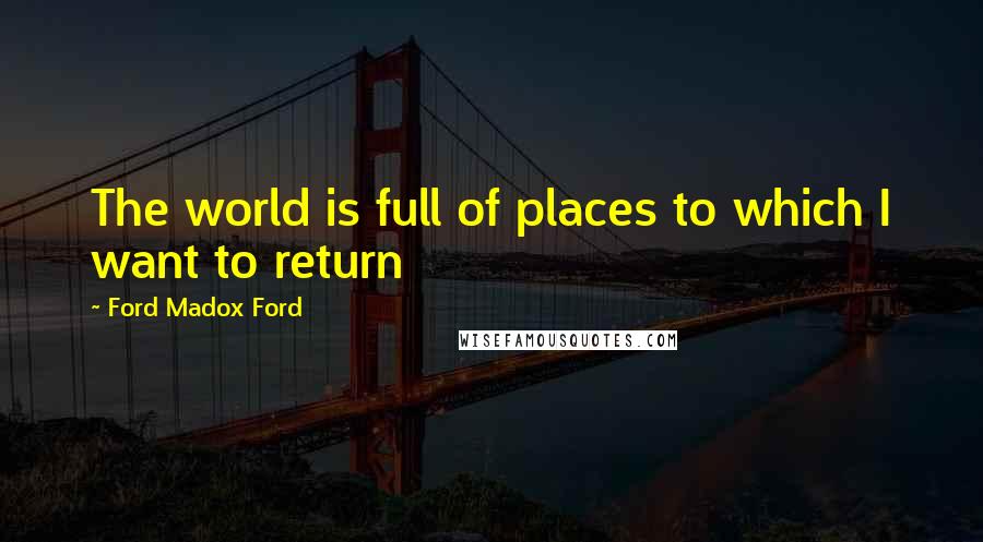 Ford Madox Ford Quotes: The world is full of places to which I want to return