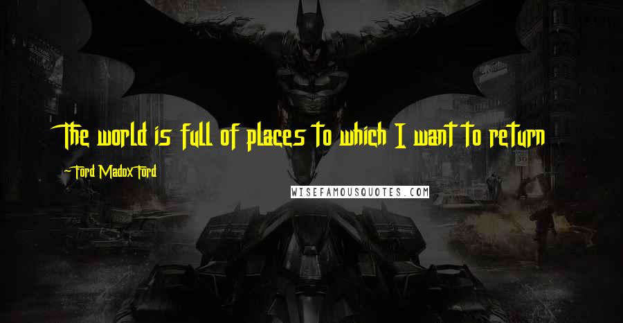 Ford Madox Ford Quotes: The world is full of places to which I want to return