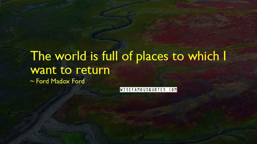 Ford Madox Ford Quotes: The world is full of places to which I want to return